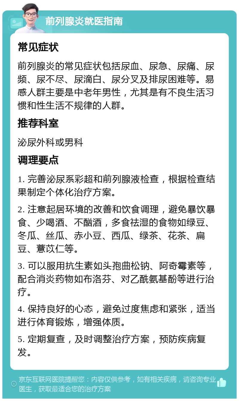 前列腺炎就医指南 常见症状 前列腺炎的常见症状包括尿血、尿急、尿痛、尿频、尿不尽、尿滴白、尿分叉及排尿困难等。易感人群主要是中老年男性，尤其是有不良生活习惯和性生活不规律的人群。 推荐科室 泌尿外科或男科 调理要点 1. 完善泌尿系彩超和前列腺液检查，根据检查结果制定个体化治疗方案。 2. 注意起居环境的改善和饮食调理，避免暴饮暴食、少喝酒、不酗酒，多食祛湿的食物如绿豆、冬瓜、丝瓜、赤小豆、西瓜、绿茶、花茶、扁豆、薏苡仁等。 3. 可以服用抗生素如头孢曲松钠、阿奇霉素等，配合消炎药物如布洛芬、对乙酰氨基酚等进行治疗。 4. 保持良好的心态，避免过度焦虑和紧张，适当进行体育锻炼，增强体质。 5. 定期复查，及时调整治疗方案，预防疾病复发。