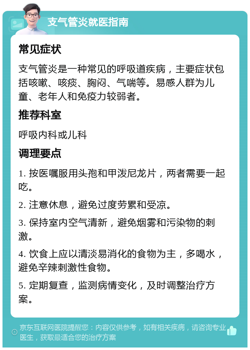 支气管炎就医指南 常见症状 支气管炎是一种常见的呼吸道疾病，主要症状包括咳嗽、咳痰、胸闷、气喘等。易感人群为儿童、老年人和免疫力较弱者。 推荐科室 呼吸内科或儿科 调理要点 1. 按医嘱服用头孢和甲泼尼龙片，两者需要一起吃。 2. 注意休息，避免过度劳累和受凉。 3. 保持室内空气清新，避免烟雾和污染物的刺激。 4. 饮食上应以清淡易消化的食物为主，多喝水，避免辛辣刺激性食物。 5. 定期复查，监测病情变化，及时调整治疗方案。