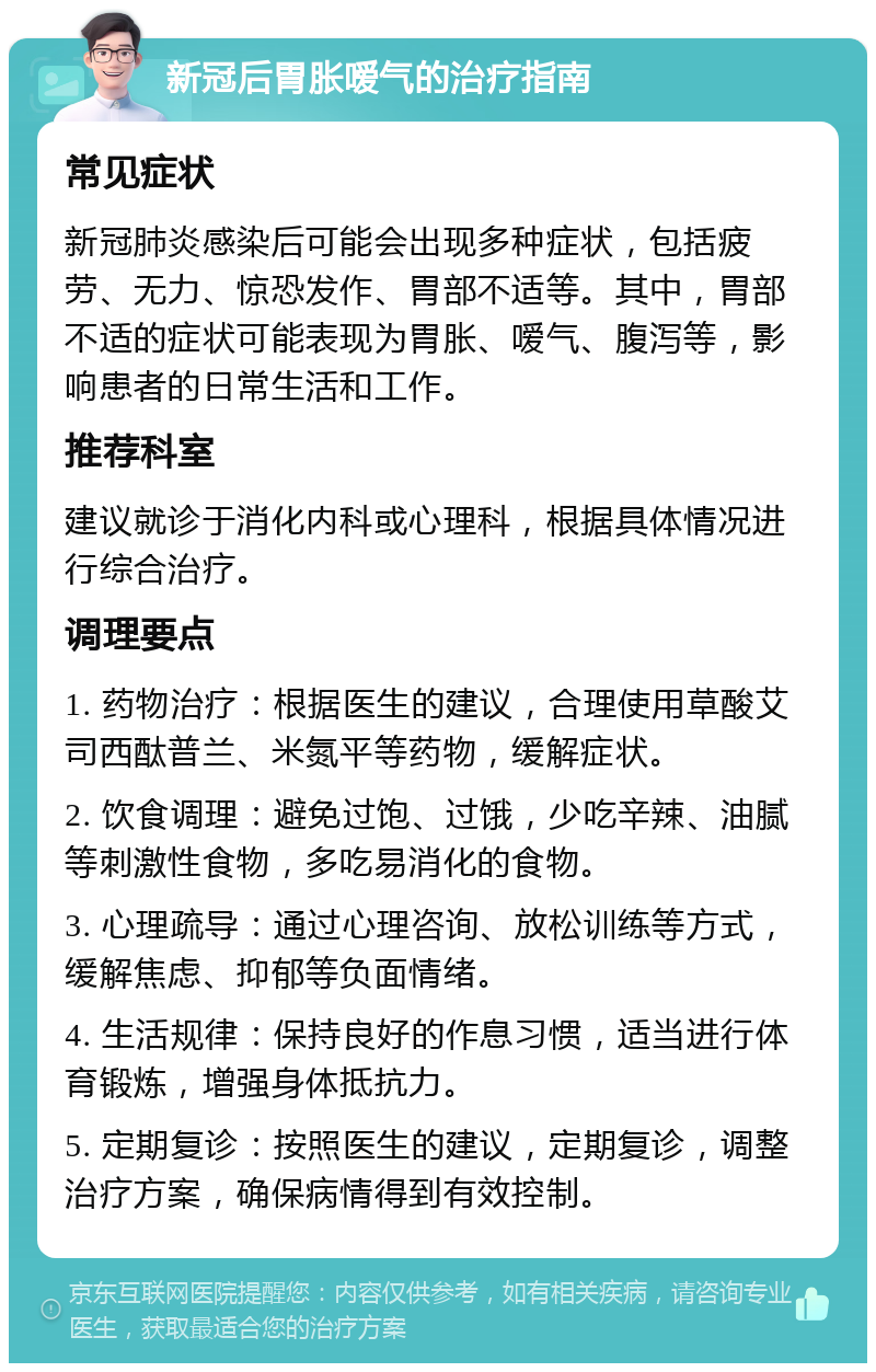 新冠后胃胀嗳气的治疗指南 常见症状 新冠肺炎感染后可能会出现多种症状，包括疲劳、无力、惊恐发作、胃部不适等。其中，胃部不适的症状可能表现为胃胀、嗳气、腹泻等，影响患者的日常生活和工作。 推荐科室 建议就诊于消化内科或心理科，根据具体情况进行综合治疗。 调理要点 1. 药物治疗：根据医生的建议，合理使用草酸艾司西酞普兰、米氮平等药物，缓解症状。 2. 饮食调理：避免过饱、过饿，少吃辛辣、油腻等刺激性食物，多吃易消化的食物。 3. 心理疏导：通过心理咨询、放松训练等方式，缓解焦虑、抑郁等负面情绪。 4. 生活规律：保持良好的作息习惯，适当进行体育锻炼，增强身体抵抗力。 5. 定期复诊：按照医生的建议，定期复诊，调整治疗方案，确保病情得到有效控制。