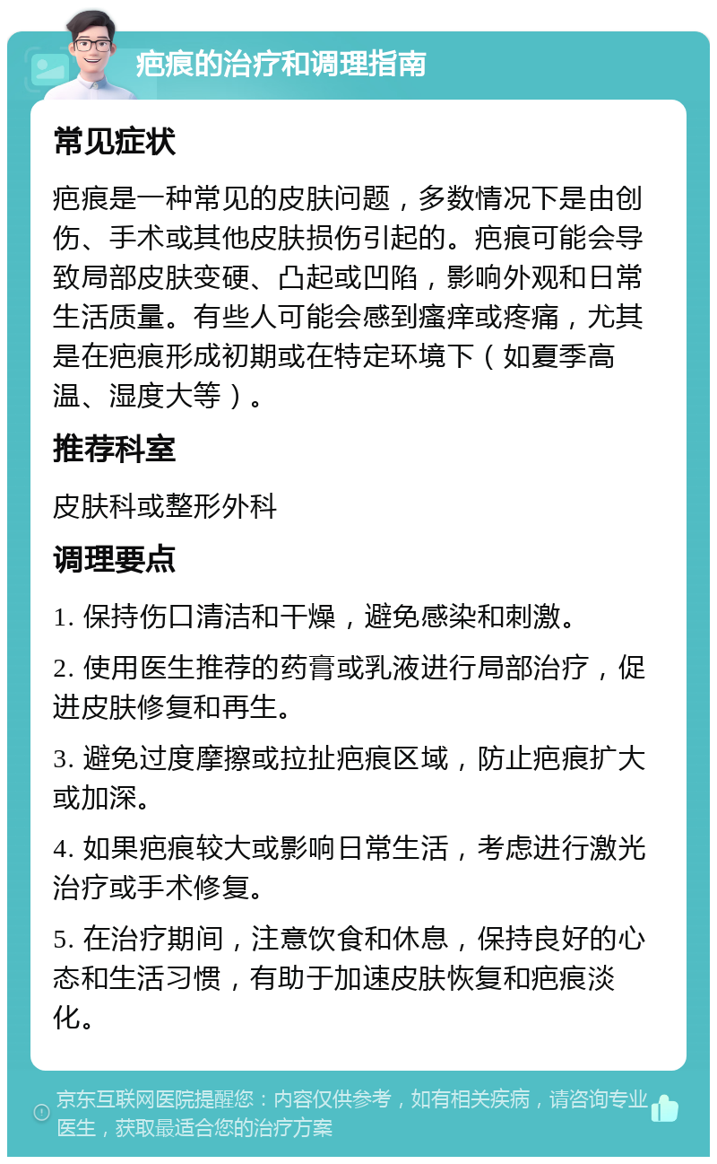 疤痕的治疗和调理指南 常见症状 疤痕是一种常见的皮肤问题，多数情况下是由创伤、手术或其他皮肤损伤引起的。疤痕可能会导致局部皮肤变硬、凸起或凹陷，影响外观和日常生活质量。有些人可能会感到瘙痒或疼痛，尤其是在疤痕形成初期或在特定环境下（如夏季高温、湿度大等）。 推荐科室 皮肤科或整形外科 调理要点 1. 保持伤口清洁和干燥，避免感染和刺激。 2. 使用医生推荐的药膏或乳液进行局部治疗，促进皮肤修复和再生。 3. 避免过度摩擦或拉扯疤痕区域，防止疤痕扩大或加深。 4. 如果疤痕较大或影响日常生活，考虑进行激光治疗或手术修复。 5. 在治疗期间，注意饮食和休息，保持良好的心态和生活习惯，有助于加速皮肤恢复和疤痕淡化。