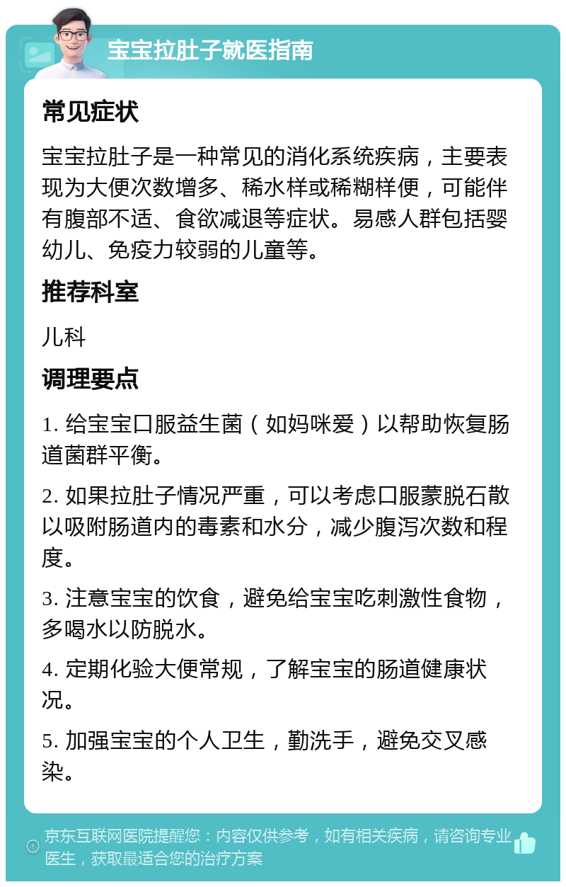 宝宝拉肚子就医指南 常见症状 宝宝拉肚子是一种常见的消化系统疾病，主要表现为大便次数增多、稀水样或稀糊样便，可能伴有腹部不适、食欲减退等症状。易感人群包括婴幼儿、免疫力较弱的儿童等。 推荐科室 儿科 调理要点 1. 给宝宝口服益生菌（如妈咪爱）以帮助恢复肠道菌群平衡。 2. 如果拉肚子情况严重，可以考虑口服蒙脱石散以吸附肠道内的毒素和水分，减少腹泻次数和程度。 3. 注意宝宝的饮食，避免给宝宝吃刺激性食物，多喝水以防脱水。 4. 定期化验大便常规，了解宝宝的肠道健康状况。 5. 加强宝宝的个人卫生，勤洗手，避免交叉感染。