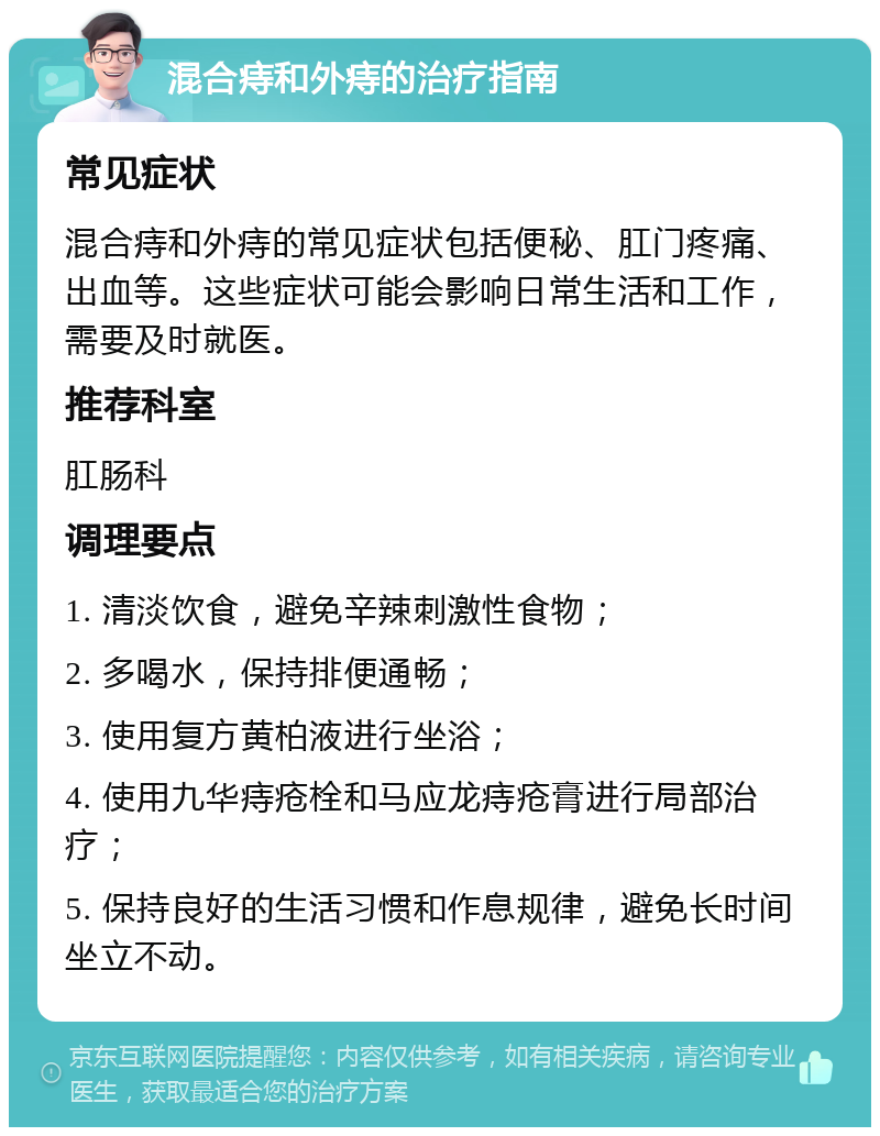 混合痔和外痔的治疗指南 常见症状 混合痔和外痔的常见症状包括便秘、肛门疼痛、出血等。这些症状可能会影响日常生活和工作，需要及时就医。 推荐科室 肛肠科 调理要点 1. 清淡饮食，避免辛辣刺激性食物； 2. 多喝水，保持排便通畅； 3. 使用复方黄柏液进行坐浴； 4. 使用九华痔疮栓和马应龙痔疮膏进行局部治疗； 5. 保持良好的生活习惯和作息规律，避免长时间坐立不动。