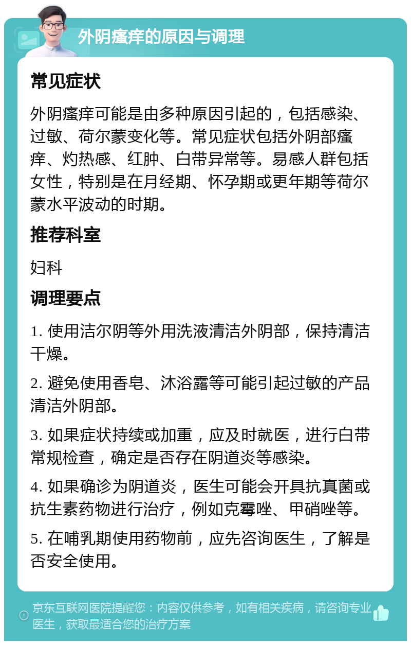 外阴瘙痒的原因与调理 常见症状 外阴瘙痒可能是由多种原因引起的，包括感染、过敏、荷尔蒙变化等。常见症状包括外阴部瘙痒、灼热感、红肿、白带异常等。易感人群包括女性，特别是在月经期、怀孕期或更年期等荷尔蒙水平波动的时期。 推荐科室 妇科 调理要点 1. 使用洁尔阴等外用洗液清洁外阴部，保持清洁干燥。 2. 避免使用香皂、沐浴露等可能引起过敏的产品清洁外阴部。 3. 如果症状持续或加重，应及时就医，进行白带常规检查，确定是否存在阴道炎等感染。 4. 如果确诊为阴道炎，医生可能会开具抗真菌或抗生素药物进行治疗，例如克霉唑、甲硝唑等。 5. 在哺乳期使用药物前，应先咨询医生，了解是否安全使用。