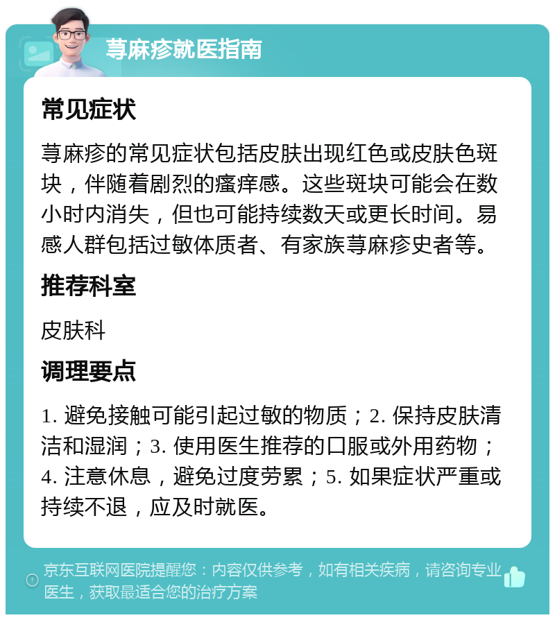 荨麻疹就医指南 常见症状 荨麻疹的常见症状包括皮肤出现红色或皮肤色斑块，伴随着剧烈的瘙痒感。这些斑块可能会在数小时内消失，但也可能持续数天或更长时间。易感人群包括过敏体质者、有家族荨麻疹史者等。 推荐科室 皮肤科 调理要点 1. 避免接触可能引起过敏的物质；2. 保持皮肤清洁和湿润；3. 使用医生推荐的口服或外用药物；4. 注意休息，避免过度劳累；5. 如果症状严重或持续不退，应及时就医。