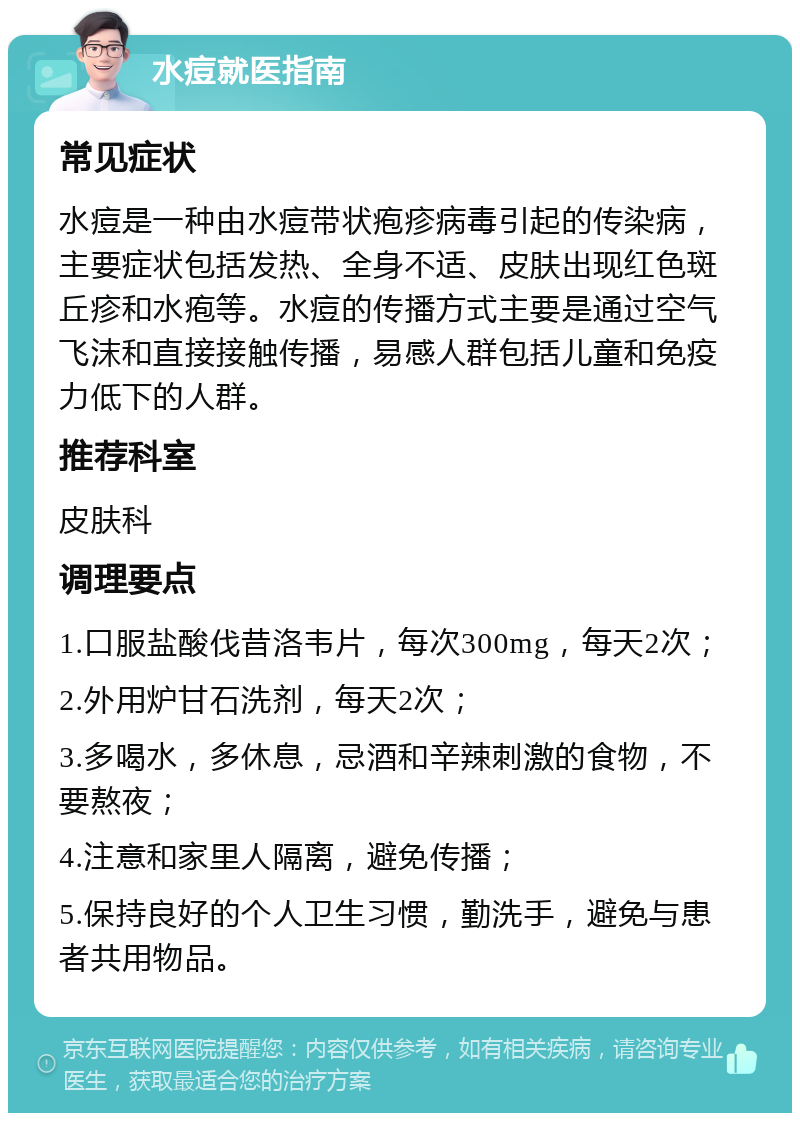 水痘就医指南 常见症状 水痘是一种由水痘带状疱疹病毒引起的传染病，主要症状包括发热、全身不适、皮肤出现红色斑丘疹和水疱等。水痘的传播方式主要是通过空气飞沫和直接接触传播，易感人群包括儿童和免疫力低下的人群。 推荐科室 皮肤科 调理要点 1.口服盐酸伐昔洛韦片，每次300mg，每天2次； 2.外用炉甘石洗剂，每天2次； 3.多喝水，多休息，忌酒和辛辣刺激的食物，不要熬夜； 4.注意和家里人隔离，避免传播； 5.保持良好的个人卫生习惯，勤洗手，避免与患者共用物品。