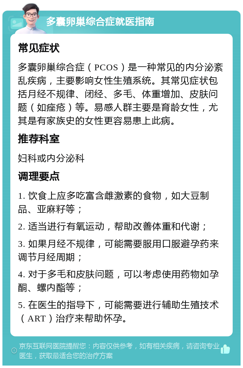 多囊卵巢综合症就医指南 常见症状 多囊卵巢综合症（PCOS）是一种常见的内分泌紊乱疾病，主要影响女性生殖系统。其常见症状包括月经不规律、闭经、多毛、体重增加、皮肤问题（如痤疮）等。易感人群主要是育龄女性，尤其是有家族史的女性更容易患上此病。 推荐科室 妇科或内分泌科 调理要点 1. 饮食上应多吃富含雌激素的食物，如大豆制品、亚麻籽等； 2. 适当进行有氧运动，帮助改善体重和代谢； 3. 如果月经不规律，可能需要服用口服避孕药来调节月经周期； 4. 对于多毛和皮肤问题，可以考虑使用药物如孕酮、螺内酯等； 5. 在医生的指导下，可能需要进行辅助生殖技术（ART）治疗来帮助怀孕。