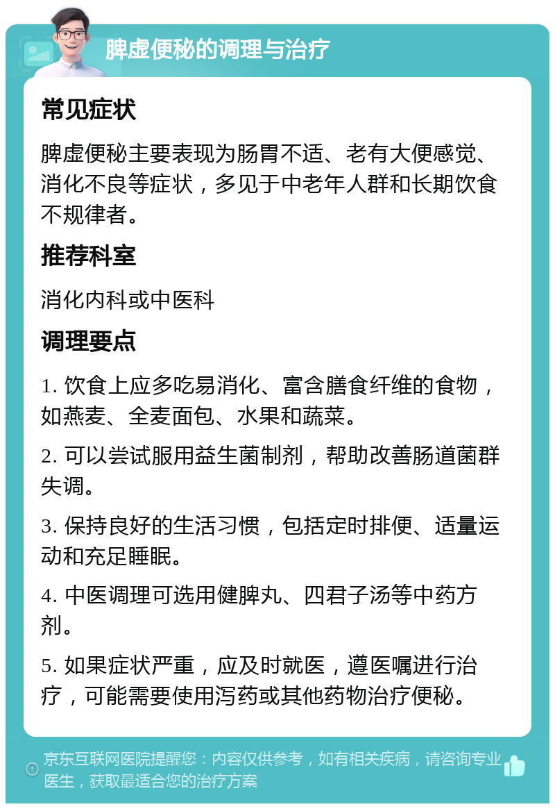 脾虚便秘的调理与治疗 常见症状 脾虚便秘主要表现为肠胃不适、老有大便感觉、消化不良等症状，多见于中老年人群和长期饮食不规律者。 推荐科室 消化内科或中医科 调理要点 1. 饮食上应多吃易消化、富含膳食纤维的食物，如燕麦、全麦面包、水果和蔬菜。 2. 可以尝试服用益生菌制剂，帮助改善肠道菌群失调。 3. 保持良好的生活习惯，包括定时排便、适量运动和充足睡眠。 4. 中医调理可选用健脾丸、四君子汤等中药方剂。 5. 如果症状严重，应及时就医，遵医嘱进行治疗，可能需要使用泻药或其他药物治疗便秘。