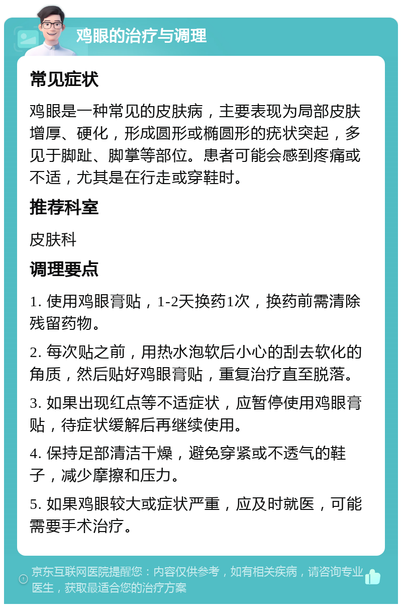 鸡眼的治疗与调理 常见症状 鸡眼是一种常见的皮肤病，主要表现为局部皮肤增厚、硬化，形成圆形或椭圆形的疣状突起，多见于脚趾、脚掌等部位。患者可能会感到疼痛或不适，尤其是在行走或穿鞋时。 推荐科室 皮肤科 调理要点 1. 使用鸡眼膏贴，1-2天换药1次，换药前需清除残留药物。 2. 每次贴之前，用热水泡软后小心的刮去软化的角质，然后贴好鸡眼膏贴，重复治疗直至脱落。 3. 如果出现红点等不适症状，应暂停使用鸡眼膏贴，待症状缓解后再继续使用。 4. 保持足部清洁干燥，避免穿紧或不透气的鞋子，减少摩擦和压力。 5. 如果鸡眼较大或症状严重，应及时就医，可能需要手术治疗。