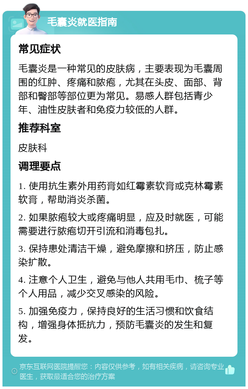 毛囊炎就医指南 常见症状 毛囊炎是一种常见的皮肤病，主要表现为毛囊周围的红肿、疼痛和脓疱，尤其在头皮、面部、背部和臀部等部位更为常见。易感人群包括青少年、油性皮肤者和免疫力较低的人群。 推荐科室 皮肤科 调理要点 1. 使用抗生素外用药膏如红霉素软膏或克林霉素软膏，帮助消炎杀菌。 2. 如果脓疱较大或疼痛明显，应及时就医，可能需要进行脓疱切开引流和消毒包扎。 3. 保持患处清洁干燥，避免摩擦和挤压，防止感染扩散。 4. 注意个人卫生，避免与他人共用毛巾、梳子等个人用品，减少交叉感染的风险。 5. 加强免疫力，保持良好的生活习惯和饮食结构，增强身体抵抗力，预防毛囊炎的发生和复发。