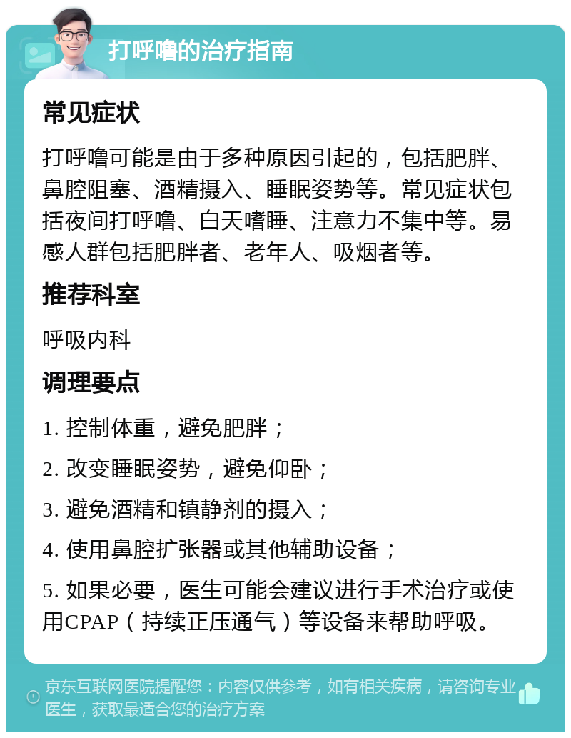 打呼噜的治疗指南 常见症状 打呼噜可能是由于多种原因引起的，包括肥胖、鼻腔阻塞、酒精摄入、睡眠姿势等。常见症状包括夜间打呼噜、白天嗜睡、注意力不集中等。易感人群包括肥胖者、老年人、吸烟者等。 推荐科室 呼吸内科 调理要点 1. 控制体重，避免肥胖； 2. 改变睡眠姿势，避免仰卧； 3. 避免酒精和镇静剂的摄入； 4. 使用鼻腔扩张器或其他辅助设备； 5. 如果必要，医生可能会建议进行手术治疗或使用CPAP（持续正压通气）等设备来帮助呼吸。