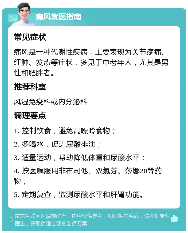 痛风就医指南 常见症状 痛风是一种代谢性疾病，主要表现为关节疼痛、红肿、发热等症状，多见于中老年人，尤其是男性和肥胖者。 推荐科室 风湿免疫科或内分泌科 调理要点 1. 控制饮食，避免高嘌呤食物； 2. 多喝水，促进尿酸排泄； 3. 适量运动，帮助降低体重和尿酸水平； 4. 按医嘱服用非布司他、双氯芬、莎娜20等药物； 5. 定期复查，监测尿酸水平和肝肾功能。