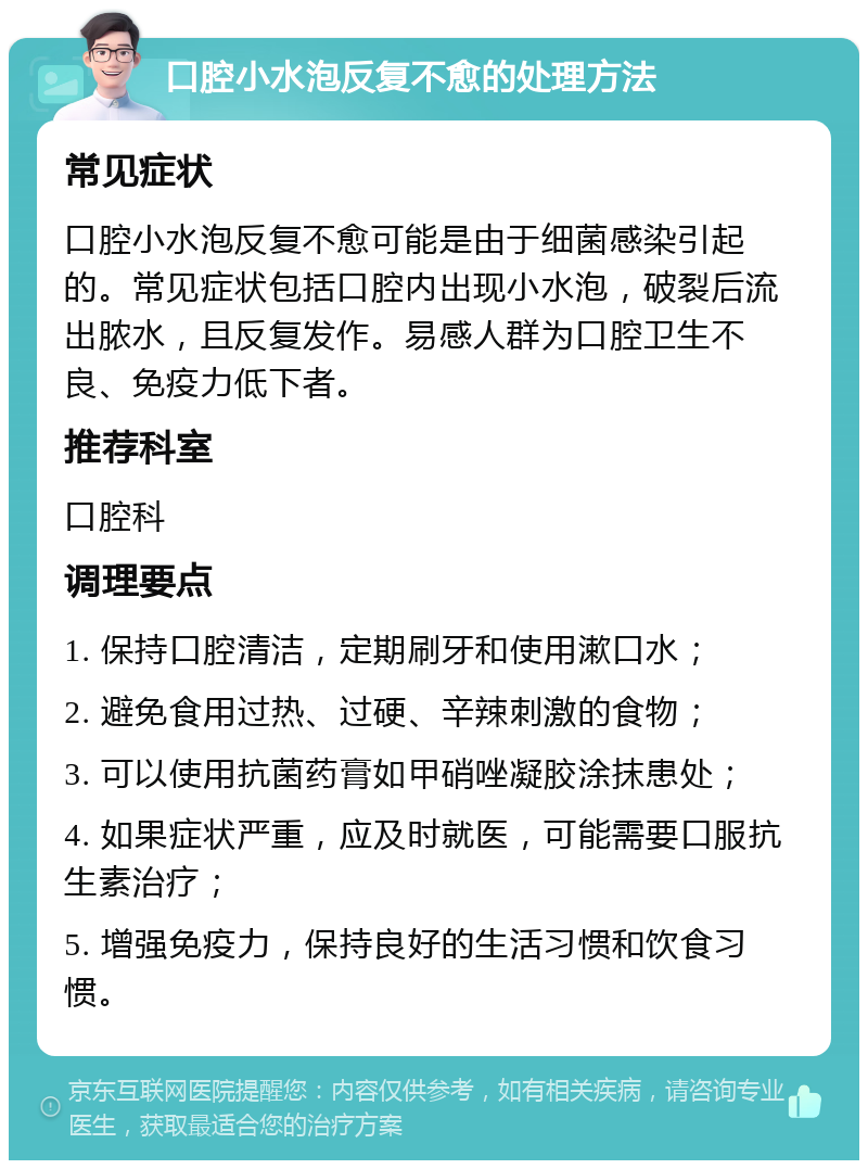 口腔小水泡反复不愈的处理方法 常见症状 口腔小水泡反复不愈可能是由于细菌感染引起的。常见症状包括口腔内出现小水泡，破裂后流出脓水，且反复发作。易感人群为口腔卫生不良、免疫力低下者。 推荐科室 口腔科 调理要点 1. 保持口腔清洁，定期刷牙和使用漱口水； 2. 避免食用过热、过硬、辛辣刺激的食物； 3. 可以使用抗菌药膏如甲硝唑凝胶涂抹患处； 4. 如果症状严重，应及时就医，可能需要口服抗生素治疗； 5. 增强免疫力，保持良好的生活习惯和饮食习惯。