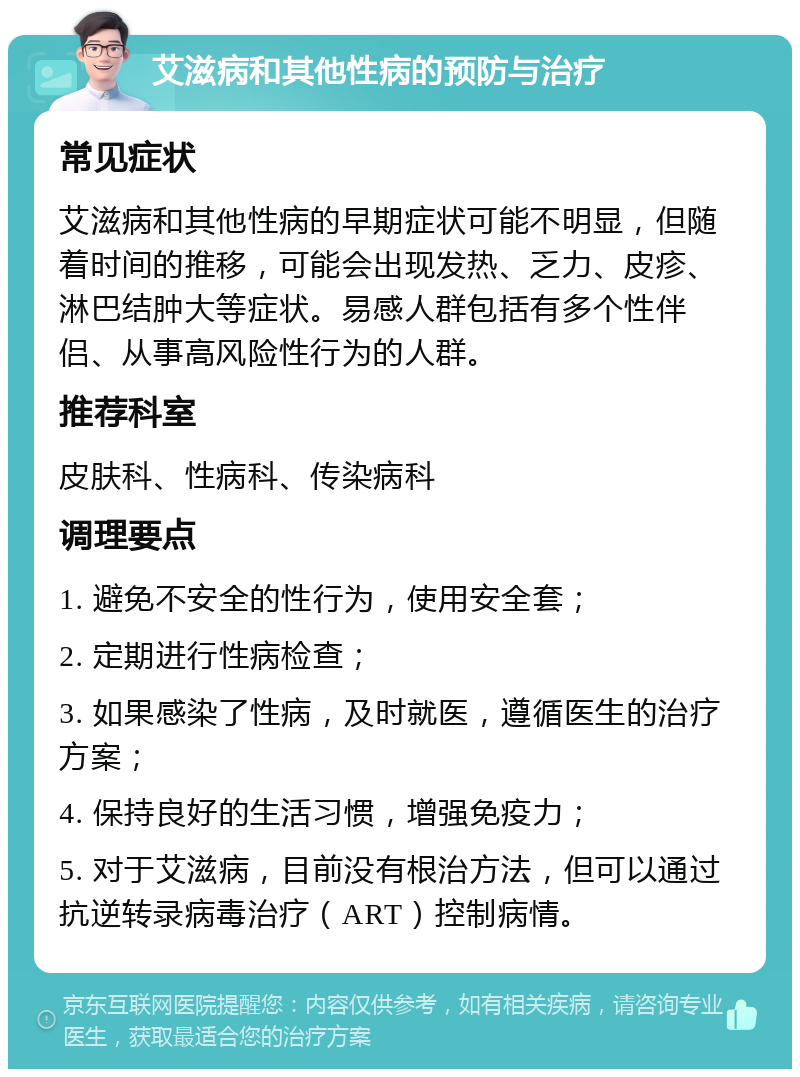 艾滋病和其他性病的预防与治疗 常见症状 艾滋病和其他性病的早期症状可能不明显，但随着时间的推移，可能会出现发热、乏力、皮疹、淋巴结肿大等症状。易感人群包括有多个性伴侣、从事高风险性行为的人群。 推荐科室 皮肤科、性病科、传染病科 调理要点 1. 避免不安全的性行为，使用安全套； 2. 定期进行性病检查； 3. 如果感染了性病，及时就医，遵循医生的治疗方案； 4. 保持良好的生活习惯，增强免疫力； 5. 对于艾滋病，目前没有根治方法，但可以通过抗逆转录病毒治疗（ART）控制病情。