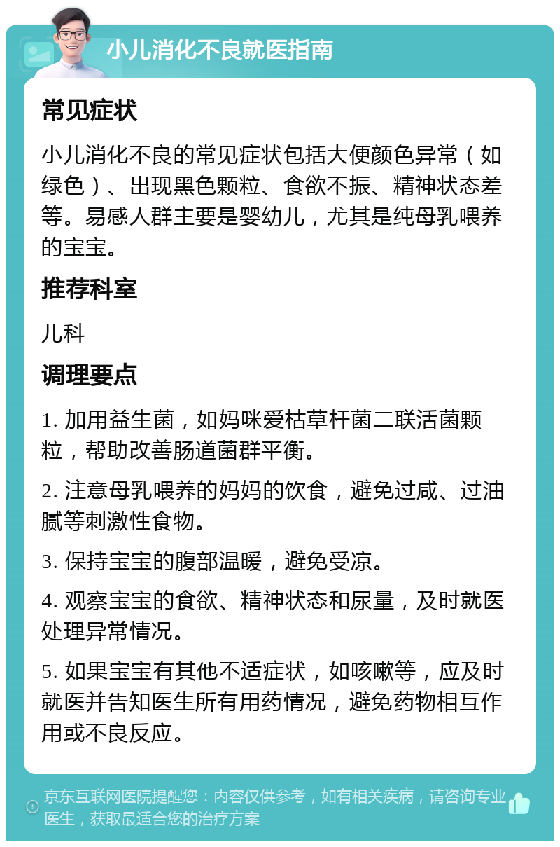 小儿消化不良就医指南 常见症状 小儿消化不良的常见症状包括大便颜色异常（如绿色）、出现黑色颗粒、食欲不振、精神状态差等。易感人群主要是婴幼儿，尤其是纯母乳喂养的宝宝。 推荐科室 儿科 调理要点 1. 加用益生菌，如妈咪爱枯草杆菌二联活菌颗粒，帮助改善肠道菌群平衡。 2. 注意母乳喂养的妈妈的饮食，避免过咸、过油腻等刺激性食物。 3. 保持宝宝的腹部温暖，避免受凉。 4. 观察宝宝的食欲、精神状态和尿量，及时就医处理异常情况。 5. 如果宝宝有其他不适症状，如咳嗽等，应及时就医并告知医生所有用药情况，避免药物相互作用或不良反应。