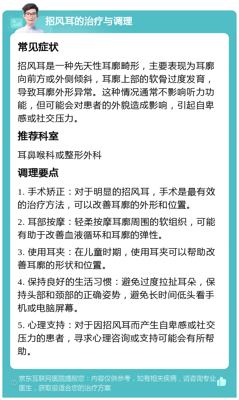 招风耳的治疗与调理 常见症状 招风耳是一种先天性耳廓畸形，主要表现为耳廓向前方或外侧倾斜，耳廓上部的软骨过度发育，导致耳廓外形异常。这种情况通常不影响听力功能，但可能会对患者的外貌造成影响，引起自卑感或社交压力。 推荐科室 耳鼻喉科或整形外科 调理要点 1. 手术矫正：对于明显的招风耳，手术是最有效的治疗方法，可以改善耳廓的外形和位置。 2. 耳部按摩：轻柔按摩耳廓周围的软组织，可能有助于改善血液循环和耳廓的弹性。 3. 使用耳夹：在儿童时期，使用耳夹可以帮助改善耳廓的形状和位置。 4. 保持良好的生活习惯：避免过度拉扯耳朵，保持头部和颈部的正确姿势，避免长时间低头看手机或电脑屏幕。 5. 心理支持：对于因招风耳而产生自卑感或社交压力的患者，寻求心理咨询或支持可能会有所帮助。