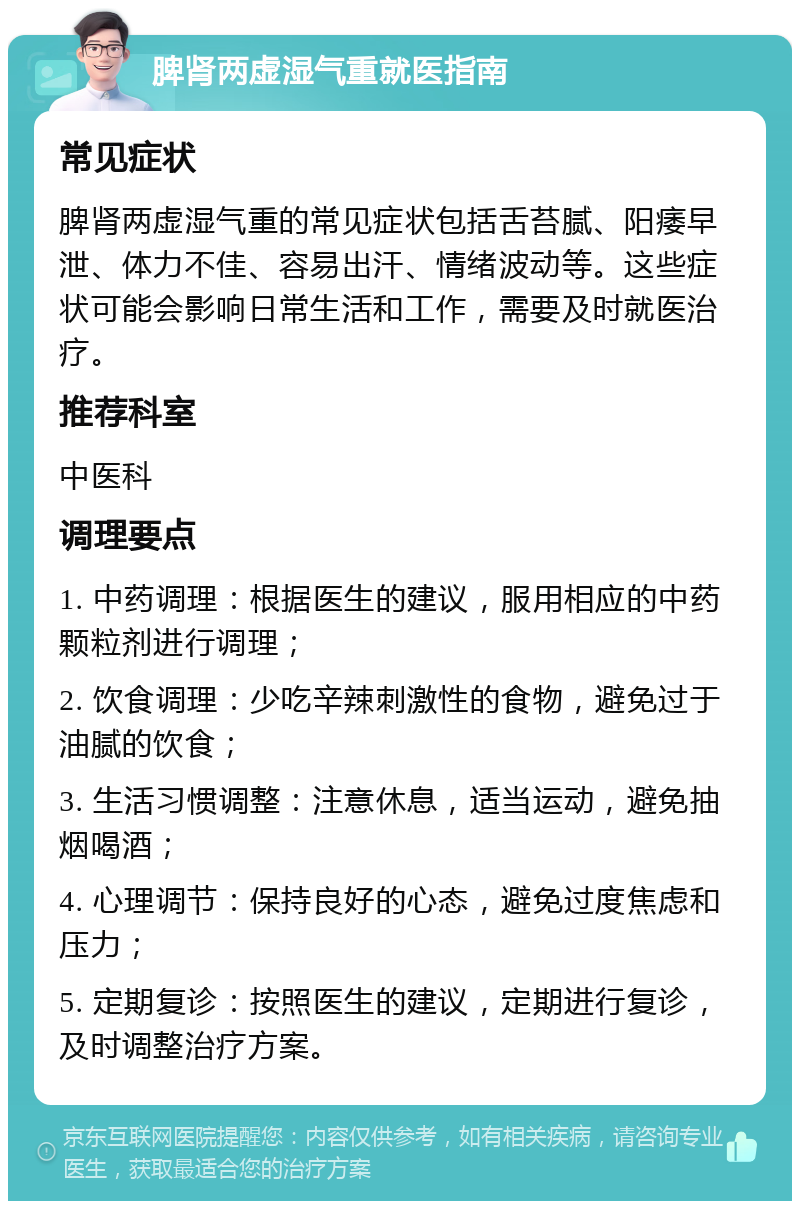 脾肾两虚湿气重就医指南 常见症状 脾肾两虚湿气重的常见症状包括舌苔腻、阳痿早泄、体力不佳、容易出汗、情绪波动等。这些症状可能会影响日常生活和工作，需要及时就医治疗。 推荐科室 中医科 调理要点 1. 中药调理：根据医生的建议，服用相应的中药颗粒剂进行调理； 2. 饮食调理：少吃辛辣刺激性的食物，避免过于油腻的饮食； 3. 生活习惯调整：注意休息，适当运动，避免抽烟喝酒； 4. 心理调节：保持良好的心态，避免过度焦虑和压力； 5. 定期复诊：按照医生的建议，定期进行复诊，及时调整治疗方案。