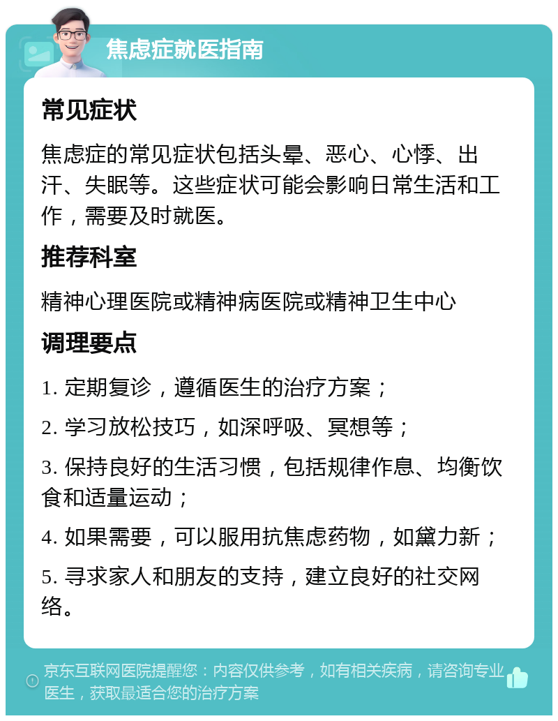 焦虑症就医指南 常见症状 焦虑症的常见症状包括头晕、恶心、心悸、出汗、失眠等。这些症状可能会影响日常生活和工作，需要及时就医。 推荐科室 精神心理医院或精神病医院或精神卫生中心 调理要点 1. 定期复诊，遵循医生的治疗方案； 2. 学习放松技巧，如深呼吸、冥想等； 3. 保持良好的生活习惯，包括规律作息、均衡饮食和适量运动； 4. 如果需要，可以服用抗焦虑药物，如黛力新； 5. 寻求家人和朋友的支持，建立良好的社交网络。