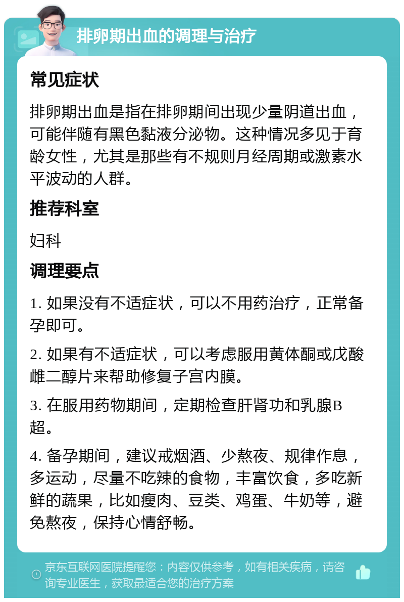 排卵期出血的调理与治疗 常见症状 排卵期出血是指在排卵期间出现少量阴道出血，可能伴随有黑色黏液分泌物。这种情况多见于育龄女性，尤其是那些有不规则月经周期或激素水平波动的人群。 推荐科室 妇科 调理要点 1. 如果没有不适症状，可以不用药治疗，正常备孕即可。 2. 如果有不适症状，可以考虑服用黄体酮或戊酸雌二醇片来帮助修复子宫内膜。 3. 在服用药物期间，定期检查肝肾功和乳腺B超。 4. 备孕期间，建议戒烟酒、少熬夜、规律作息，多运动，尽量不吃辣的食物，丰富饮食，多吃新鲜的蔬果，比如瘦肉、豆类、鸡蛋、牛奶等，避免熬夜，保持心情舒畅。