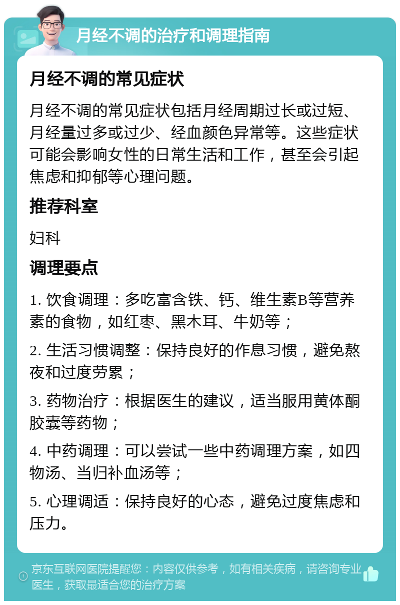 月经不调的治疗和调理指南 月经不调的常见症状 月经不调的常见症状包括月经周期过长或过短、月经量过多或过少、经血颜色异常等。这些症状可能会影响女性的日常生活和工作，甚至会引起焦虑和抑郁等心理问题。 推荐科室 妇科 调理要点 1. 饮食调理：多吃富含铁、钙、维生素B等营养素的食物，如红枣、黑木耳、牛奶等； 2. 生活习惯调整：保持良好的作息习惯，避免熬夜和过度劳累； 3. 药物治疗：根据医生的建议，适当服用黄体酮胶囊等药物； 4. 中药调理：可以尝试一些中药调理方案，如四物汤、当归补血汤等； 5. 心理调适：保持良好的心态，避免过度焦虑和压力。