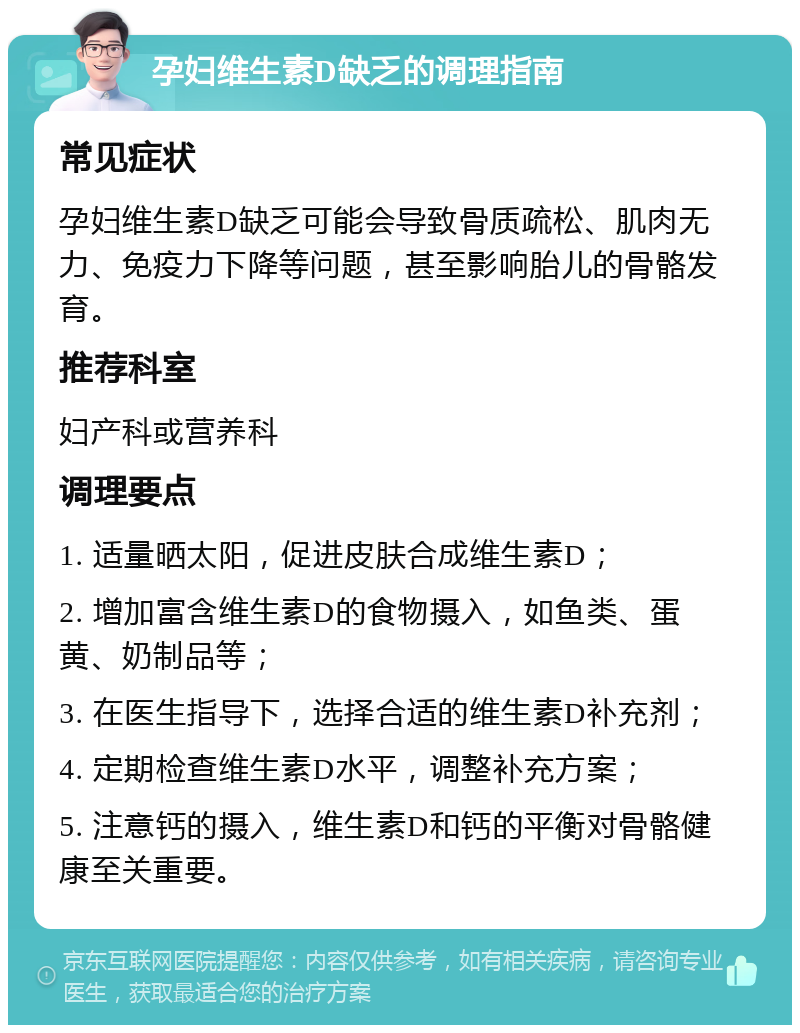 孕妇维生素D缺乏的调理指南 常见症状 孕妇维生素D缺乏可能会导致骨质疏松、肌肉无力、免疫力下降等问题，甚至影响胎儿的骨骼发育。 推荐科室 妇产科或营养科 调理要点 1. 适量晒太阳，促进皮肤合成维生素D； 2. 增加富含维生素D的食物摄入，如鱼类、蛋黄、奶制品等； 3. 在医生指导下，选择合适的维生素D补充剂； 4. 定期检查维生素D水平，调整补充方案； 5. 注意钙的摄入，维生素D和钙的平衡对骨骼健康至关重要。