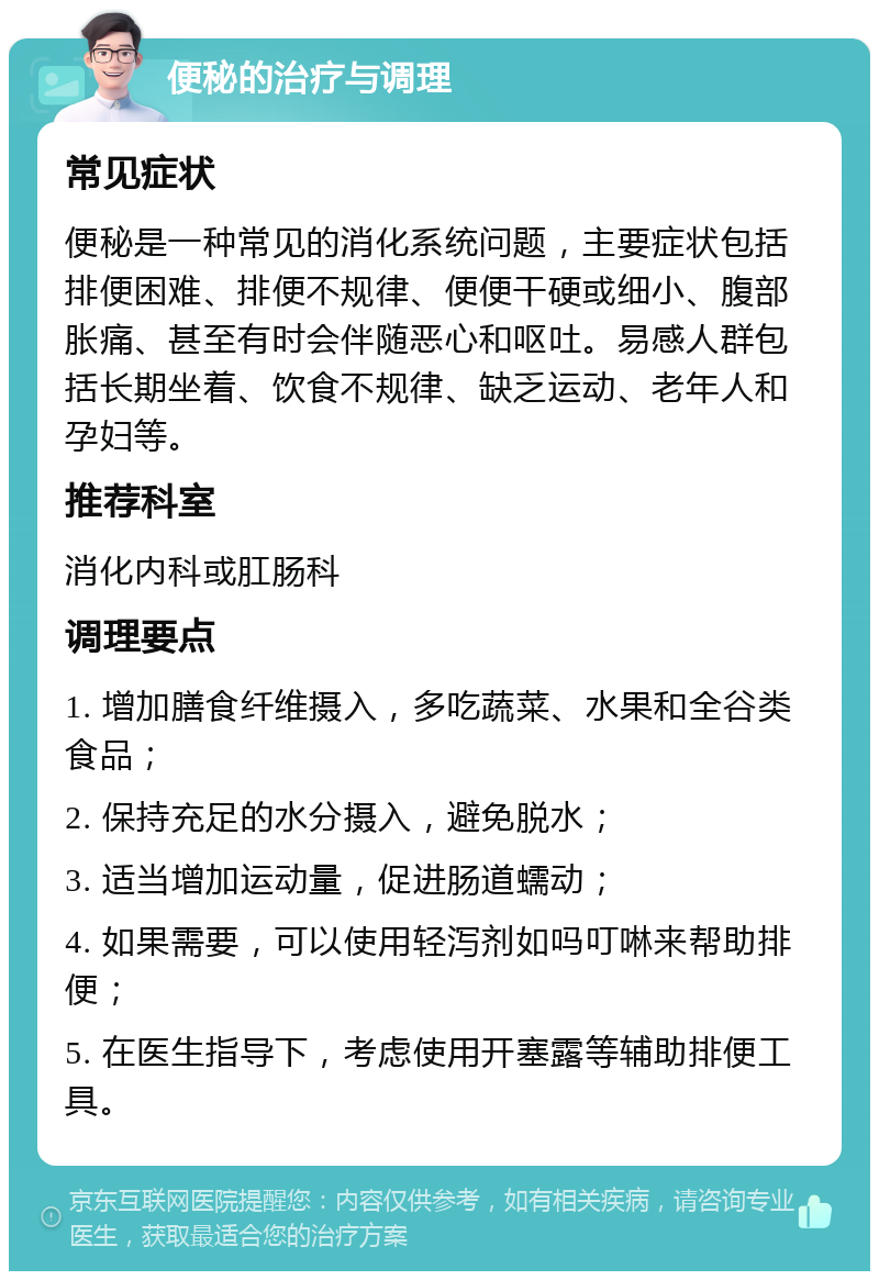 便秘的治疗与调理 常见症状 便秘是一种常见的消化系统问题，主要症状包括排便困难、排便不规律、便便干硬或细小、腹部胀痛、甚至有时会伴随恶心和呕吐。易感人群包括长期坐着、饮食不规律、缺乏运动、老年人和孕妇等。 推荐科室 消化内科或肛肠科 调理要点 1. 增加膳食纤维摄入，多吃蔬菜、水果和全谷类食品； 2. 保持充足的水分摄入，避免脱水； 3. 适当增加运动量，促进肠道蠕动； 4. 如果需要，可以使用轻泻剂如吗叮啉来帮助排便； 5. 在医生指导下，考虑使用开塞露等辅助排便工具。