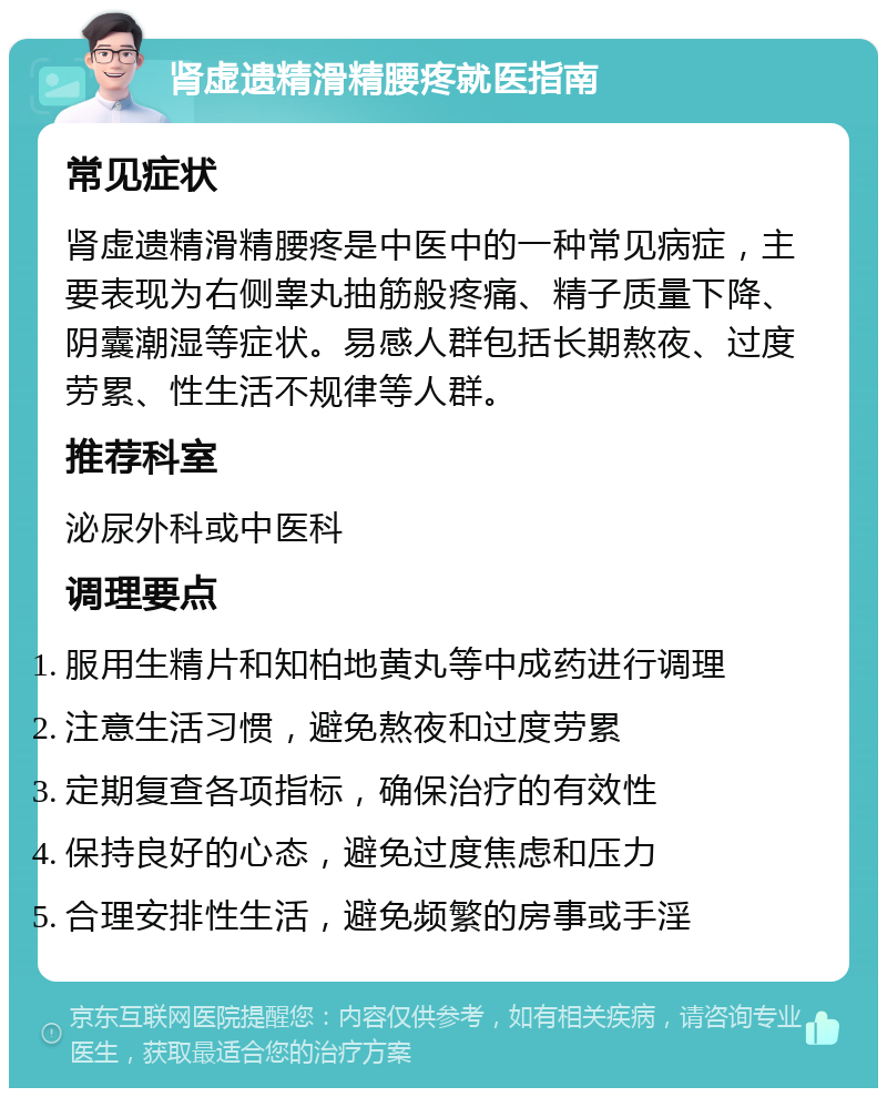 肾虚遗精滑精腰疼就医指南 常见症状 肾虚遗精滑精腰疼是中医中的一种常见病症，主要表现为右侧睾丸抽筋般疼痛、精子质量下降、阴囊潮湿等症状。易感人群包括长期熬夜、过度劳累、性生活不规律等人群。 推荐科室 泌尿外科或中医科 调理要点 服用生精片和知柏地黄丸等中成药进行调理 注意生活习惯，避免熬夜和过度劳累 定期复查各项指标，确保治疗的有效性 保持良好的心态，避免过度焦虑和压力 合理安排性生活，避免频繁的房事或手淫