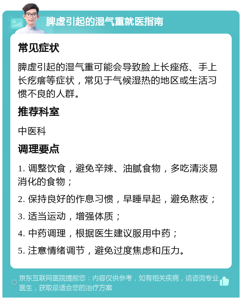 脾虚引起的湿气重就医指南 常见症状 脾虚引起的湿气重可能会导致脸上长痤疮、手上长疙瘩等症状，常见于气候湿热的地区或生活习惯不良的人群。 推荐科室 中医科 调理要点 1. 调整饮食，避免辛辣、油腻食物，多吃清淡易消化的食物； 2. 保持良好的作息习惯，早睡早起，避免熬夜； 3. 适当运动，增强体质； 4. 中药调理，根据医生建议服用中药； 5. 注意情绪调节，避免过度焦虑和压力。