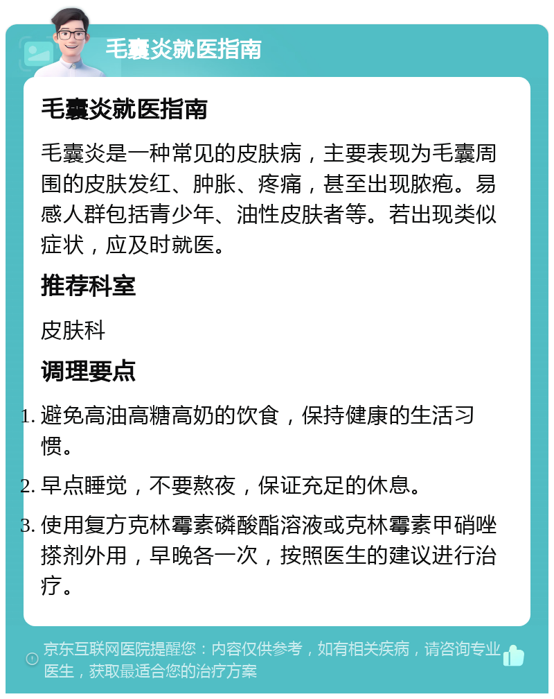 毛囊炎就医指南 毛囊炎就医指南 毛囊炎是一种常见的皮肤病，主要表现为毛囊周围的皮肤发红、肿胀、疼痛，甚至出现脓疱。易感人群包括青少年、油性皮肤者等。若出现类似症状，应及时就医。 推荐科室 皮肤科 调理要点 避免高油高糖高奶的饮食，保持健康的生活习惯。 早点睡觉，不要熬夜，保证充足的休息。 使用复方克林霉素磷酸酯溶液或克林霉素甲硝唑搽剂外用，早晚各一次，按照医生的建议进行治疗。