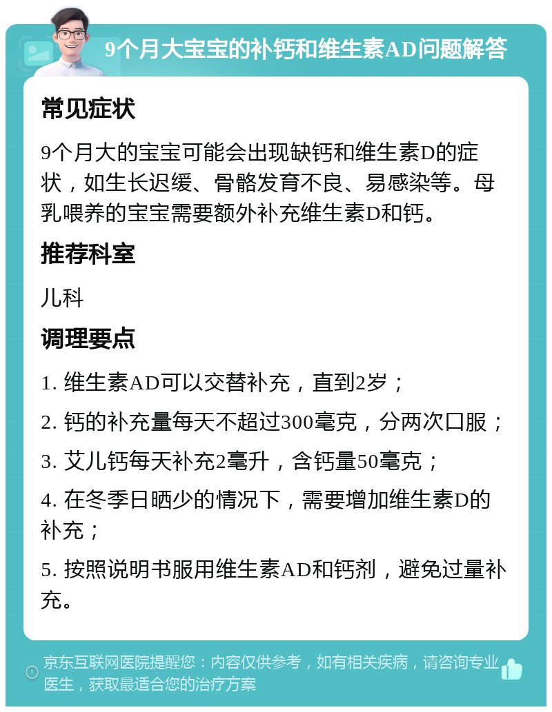 9个月大宝宝的补钙和维生素AD问题解答 常见症状 9个月大的宝宝可能会出现缺钙和维生素D的症状，如生长迟缓、骨骼发育不良、易感染等。母乳喂养的宝宝需要额外补充维生素D和钙。 推荐科室 儿科 调理要点 1. 维生素AD可以交替补充，直到2岁； 2. 钙的补充量每天不超过300毫克，分两次口服； 3. 艾儿钙每天补充2毫升，含钙量50毫克； 4. 在冬季日晒少的情况下，需要增加维生素D的补充； 5. 按照说明书服用维生素AD和钙剂，避免过量补充。