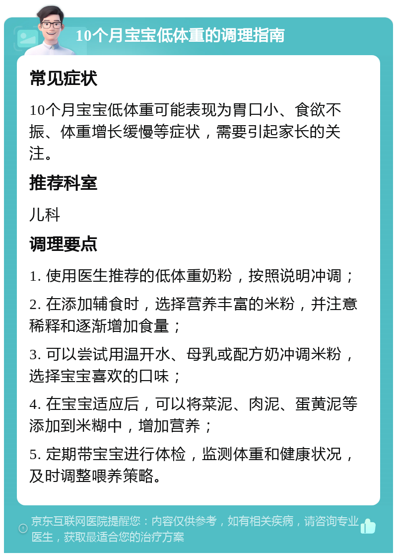 10个月宝宝低体重的调理指南 常见症状 10个月宝宝低体重可能表现为胃口小、食欲不振、体重增长缓慢等症状，需要引起家长的关注。 推荐科室 儿科 调理要点 1. 使用医生推荐的低体重奶粉，按照说明冲调； 2. 在添加辅食时，选择营养丰富的米粉，并注意稀释和逐渐增加食量； 3. 可以尝试用温开水、母乳或配方奶冲调米粉，选择宝宝喜欢的口味； 4. 在宝宝适应后，可以将菜泥、肉泥、蛋黄泥等添加到米糊中，增加营养； 5. 定期带宝宝进行体检，监测体重和健康状况，及时调整喂养策略。