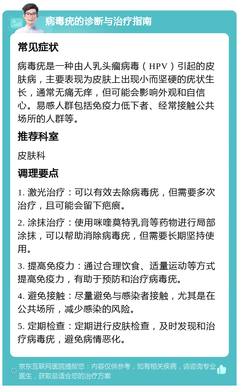 病毒疣的诊断与治疗指南 常见症状 病毒疣是一种由人乳头瘤病毒（HPV）引起的皮肤病，主要表现为皮肤上出现小而坚硬的疣状生长，通常无痛无痒，但可能会影响外观和自信心。易感人群包括免疫力低下者、经常接触公共场所的人群等。 推荐科室 皮肤科 调理要点 1. 激光治疗：可以有效去除病毒疣，但需要多次治疗，且可能会留下疤痕。 2. 涂抹治疗：使用咪喹莫特乳膏等药物进行局部涂抹，可以帮助消除病毒疣，但需要长期坚持使用。 3. 提高免疫力：通过合理饮食、适量运动等方式提高免疫力，有助于预防和治疗病毒疣。 4. 避免接触：尽量避免与感染者接触，尤其是在公共场所，减少感染的风险。 5. 定期检查：定期进行皮肤检查，及时发现和治疗病毒疣，避免病情恶化。