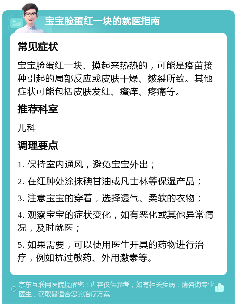 宝宝脸蛋红一块的就医指南 常见症状 宝宝脸蛋红一块、摸起来热热的，可能是疫苗接种引起的局部反应或皮肤干燥、皴裂所致。其他症状可能包括皮肤发红、瘙痒、疼痛等。 推荐科室 儿科 调理要点 1. 保持室内通风，避免宝宝外出； 2. 在红肿处涂抹碘甘油或凡士林等保湿产品； 3. 注意宝宝的穿着，选择透气、柔软的衣物； 4. 观察宝宝的症状变化，如有恶化或其他异常情况，及时就医； 5. 如果需要，可以使用医生开具的药物进行治疗，例如抗过敏药、外用激素等。