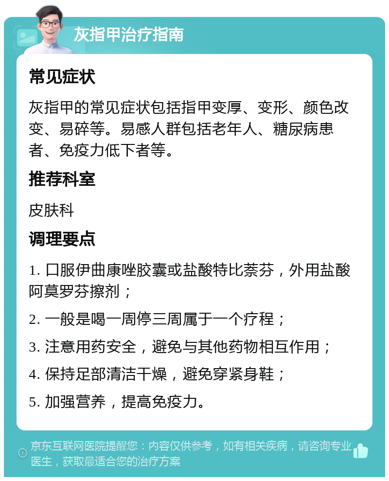 灰指甲治疗指南 常见症状 灰指甲的常见症状包括指甲变厚、变形、颜色改变、易碎等。易感人群包括老年人、糖尿病患者、免疫力低下者等。 推荐科室 皮肤科 调理要点 1. 口服伊曲康唑胶囊或盐酸特比萘芬，外用盐酸阿莫罗芬擦剂； 2. 一般是喝一周停三周属于一个疗程； 3. 注意用药安全，避免与其他药物相互作用； 4. 保持足部清洁干燥，避免穿紧身鞋； 5. 加强营养，提高免疫力。