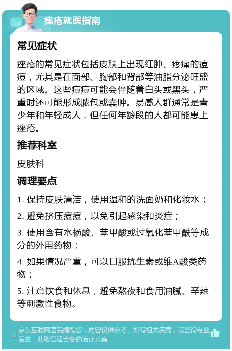 痤疮就医指南 常见症状 痤疮的常见症状包括皮肤上出现红肿、疼痛的痘痘，尤其是在面部、胸部和背部等油脂分泌旺盛的区域。这些痘痘可能会伴随着白头或黑头，严重时还可能形成脓包或囊肿。易感人群通常是青少年和年轻成人，但任何年龄段的人都可能患上痤疮。 推荐科室 皮肤科 调理要点 1. 保持皮肤清洁，使用温和的洗面奶和化妆水； 2. 避免挤压痘痘，以免引起感染和炎症； 3. 使用含有水杨酸、苯甲酸或过氧化苯甲酰等成分的外用药物； 4. 如果情况严重，可以口服抗生素或维A酸类药物； 5. 注意饮食和休息，避免熬夜和食用油腻、辛辣等刺激性食物。