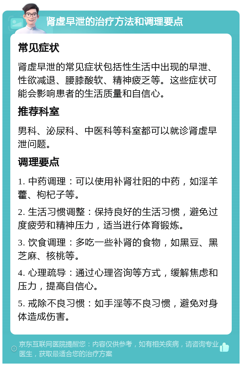 肾虚早泄的治疗方法和调理要点 常见症状 肾虚早泄的常见症状包括性生活中出现的早泄、性欲减退、腰膝酸软、精神疲乏等。这些症状可能会影响患者的生活质量和自信心。 推荐科室 男科、泌尿科、中医科等科室都可以就诊肾虚早泄问题。 调理要点 1. 中药调理：可以使用补肾壮阳的中药，如淫羊藿、枸杞子等。 2. 生活习惯调整：保持良好的生活习惯，避免过度疲劳和精神压力，适当进行体育锻炼。 3. 饮食调理：多吃一些补肾的食物，如黑豆、黑芝麻、核桃等。 4. 心理疏导：通过心理咨询等方式，缓解焦虑和压力，提高自信心。 5. 戒除不良习惯：如手淫等不良习惯，避免对身体造成伤害。