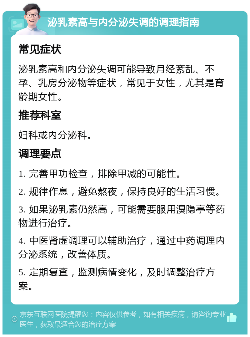 泌乳素高与内分泌失调的调理指南 常见症状 泌乳素高和内分泌失调可能导致月经紊乱、不孕、乳房分泌物等症状，常见于女性，尤其是育龄期女性。 推荐科室 妇科或内分泌科。 调理要点 1. 完善甲功检查，排除甲减的可能性。 2. 规律作息，避免熬夜，保持良好的生活习惯。 3. 如果泌乳素仍然高，可能需要服用溴隐亭等药物进行治疗。 4. 中医肾虚调理可以辅助治疗，通过中药调理内分泌系统，改善体质。 5. 定期复查，监测病情变化，及时调整治疗方案。