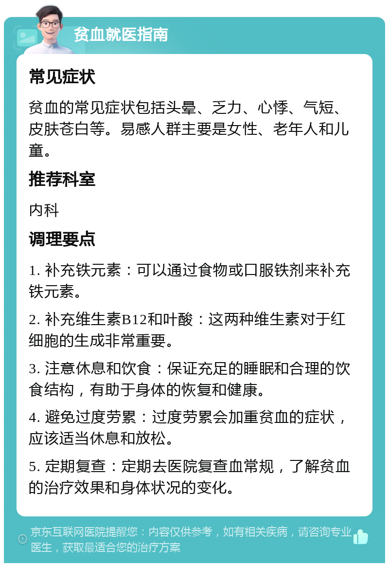 贫血就医指南 常见症状 贫血的常见症状包括头晕、乏力、心悸、气短、皮肤苍白等。易感人群主要是女性、老年人和儿童。 推荐科室 内科 调理要点 1. 补充铁元素：可以通过食物或口服铁剂来补充铁元素。 2. 补充维生素B12和叶酸：这两种维生素对于红细胞的生成非常重要。 3. 注意休息和饮食：保证充足的睡眠和合理的饮食结构，有助于身体的恢复和健康。 4. 避免过度劳累：过度劳累会加重贫血的症状，应该适当休息和放松。 5. 定期复查：定期去医院复查血常规，了解贫血的治疗效果和身体状况的变化。