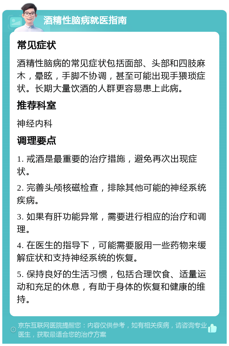 酒精性脑病就医指南 常见症状 酒精性脑病的常见症状包括面部、头部和四肢麻木，晕眩，手脚不协调，甚至可能出现手猥琐症状。长期大量饮酒的人群更容易患上此病。 推荐科室 神经内科 调理要点 1. 戒酒是最重要的治疗措施，避免再次出现症状。 2. 完善头颅核磁检查，排除其他可能的神经系统疾病。 3. 如果有肝功能异常，需要进行相应的治疗和调理。 4. 在医生的指导下，可能需要服用一些药物来缓解症状和支持神经系统的恢复。 5. 保持良好的生活习惯，包括合理饮食、适量运动和充足的休息，有助于身体的恢复和健康的维持。