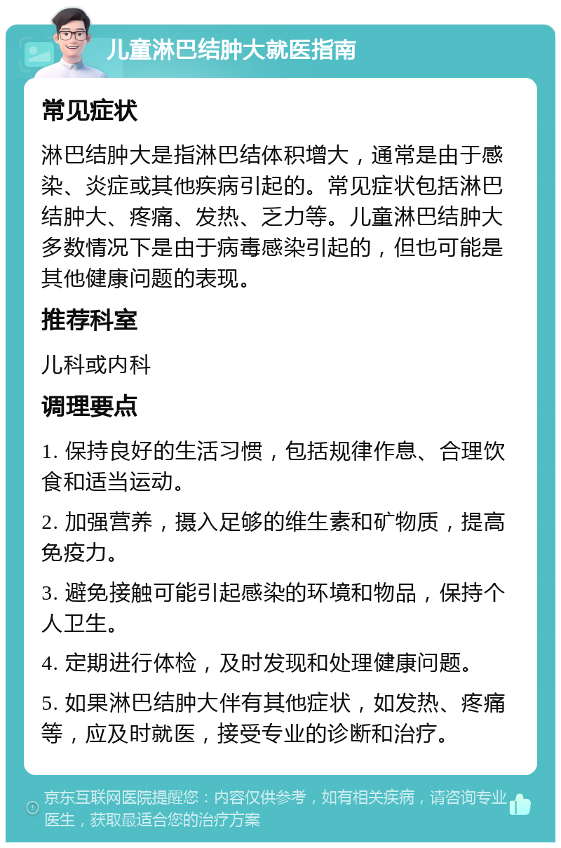 儿童淋巴结肿大就医指南 常见症状 淋巴结肿大是指淋巴结体积增大，通常是由于感染、炎症或其他疾病引起的。常见症状包括淋巴结肿大、疼痛、发热、乏力等。儿童淋巴结肿大多数情况下是由于病毒感染引起的，但也可能是其他健康问题的表现。 推荐科室 儿科或内科 调理要点 1. 保持良好的生活习惯，包括规律作息、合理饮食和适当运动。 2. 加强营养，摄入足够的维生素和矿物质，提高免疫力。 3. 避免接触可能引起感染的环境和物品，保持个人卫生。 4. 定期进行体检，及时发现和处理健康问题。 5. 如果淋巴结肿大伴有其他症状，如发热、疼痛等，应及时就医，接受专业的诊断和治疗。