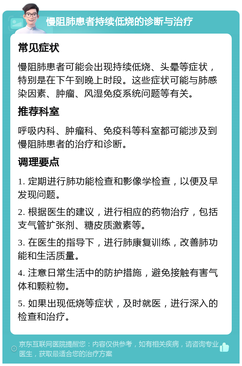 慢阻肺患者持续低烧的诊断与治疗 常见症状 慢阻肺患者可能会出现持续低烧、头晕等症状，特别是在下午到晚上时段。这些症状可能与肺感染因素、肿瘤、风湿免疫系统问题等有关。 推荐科室 呼吸内科、肿瘤科、免疫科等科室都可能涉及到慢阻肺患者的治疗和诊断。 调理要点 1. 定期进行肺功能检查和影像学检查，以便及早发现问题。 2. 根据医生的建议，进行相应的药物治疗，包括支气管扩张剂、糖皮质激素等。 3. 在医生的指导下，进行肺康复训练，改善肺功能和生活质量。 4. 注意日常生活中的防护措施，避免接触有害气体和颗粒物。 5. 如果出现低烧等症状，及时就医，进行深入的检查和治疗。