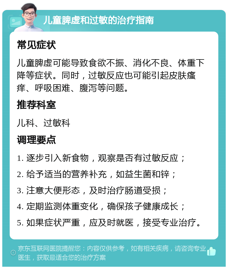 儿童脾虚和过敏的治疗指南 常见症状 儿童脾虚可能导致食欲不振、消化不良、体重下降等症状。同时，过敏反应也可能引起皮肤瘙痒、呼吸困难、腹泻等问题。 推荐科室 儿科、过敏科 调理要点 1. 逐步引入新食物，观察是否有过敏反应； 2. 给予适当的营养补充，如益生菌和锌； 3. 注意大便形态，及时治疗肠道受损； 4. 定期监测体重变化，确保孩子健康成长； 5. 如果症状严重，应及时就医，接受专业治疗。