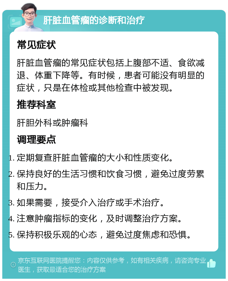 肝脏血管瘤的诊断和治疗 常见症状 肝脏血管瘤的常见症状包括上腹部不适、食欲减退、体重下降等。有时候，患者可能没有明显的症状，只是在体检或其他检查中被发现。 推荐科室 肝胆外科或肿瘤科 调理要点 定期复查肝脏血管瘤的大小和性质变化。 保持良好的生活习惯和饮食习惯，避免过度劳累和压力。 如果需要，接受介入治疗或手术治疗。 注意肿瘤指标的变化，及时调整治疗方案。 保持积极乐观的心态，避免过度焦虑和恐惧。