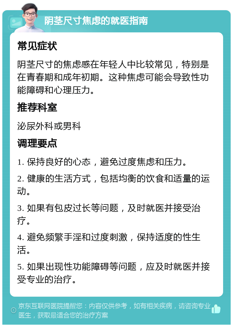 阴茎尺寸焦虑的就医指南 常见症状 阴茎尺寸的焦虑感在年轻人中比较常见，特别是在青春期和成年初期。这种焦虑可能会导致性功能障碍和心理压力。 推荐科室 泌尿外科或男科 调理要点 1. 保持良好的心态，避免过度焦虑和压力。 2. 健康的生活方式，包括均衡的饮食和适量的运动。 3. 如果有包皮过长等问题，及时就医并接受治疗。 4. 避免频繁手淫和过度刺激，保持适度的性生活。 5. 如果出现性功能障碍等问题，应及时就医并接受专业的治疗。