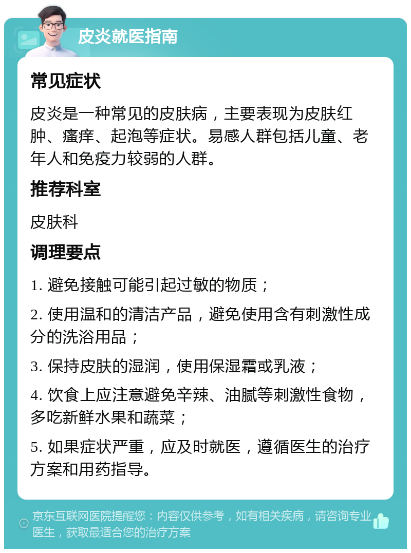 皮炎就医指南 常见症状 皮炎是一种常见的皮肤病，主要表现为皮肤红肿、瘙痒、起泡等症状。易感人群包括儿童、老年人和免疫力较弱的人群。 推荐科室 皮肤科 调理要点 1. 避免接触可能引起过敏的物质； 2. 使用温和的清洁产品，避免使用含有刺激性成分的洗浴用品； 3. 保持皮肤的湿润，使用保湿霜或乳液； 4. 饮食上应注意避免辛辣、油腻等刺激性食物，多吃新鲜水果和蔬菜； 5. 如果症状严重，应及时就医，遵循医生的治疗方案和用药指导。