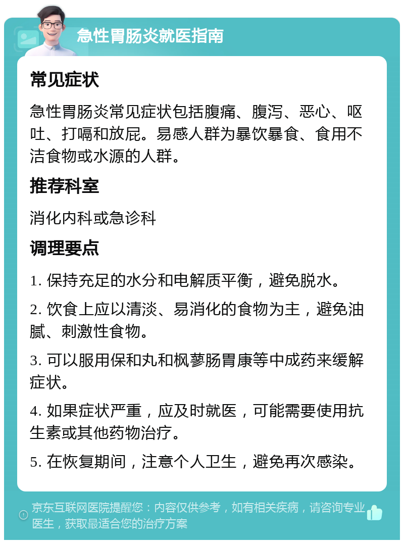 急性胃肠炎就医指南 常见症状 急性胃肠炎常见症状包括腹痛、腹泻、恶心、呕吐、打嗝和放屁。易感人群为暴饮暴食、食用不洁食物或水源的人群。 推荐科室 消化内科或急诊科 调理要点 1. 保持充足的水分和电解质平衡，避免脱水。 2. 饮食上应以清淡、易消化的食物为主，避免油腻、刺激性食物。 3. 可以服用保和丸和枫蓼肠胃康等中成药来缓解症状。 4. 如果症状严重，应及时就医，可能需要使用抗生素或其他药物治疗。 5. 在恢复期间，注意个人卫生，避免再次感染。