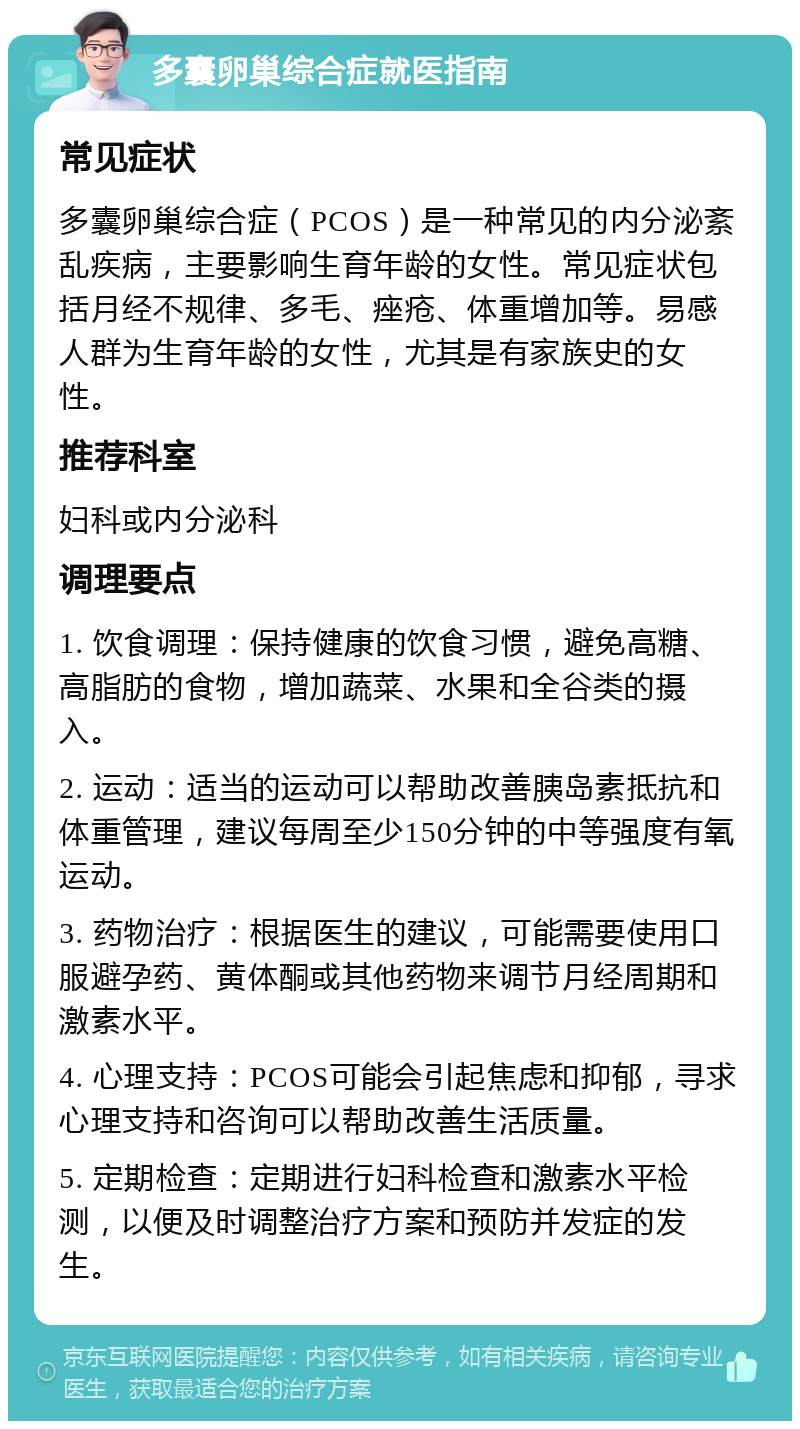 多囊卵巢综合症就医指南 常见症状 多囊卵巢综合症（PCOS）是一种常见的内分泌紊乱疾病，主要影响生育年龄的女性。常见症状包括月经不规律、多毛、痤疮、体重增加等。易感人群为生育年龄的女性，尤其是有家族史的女性。 推荐科室 妇科或内分泌科 调理要点 1. 饮食调理：保持健康的饮食习惯，避免高糖、高脂肪的食物，增加蔬菜、水果和全谷类的摄入。 2. 运动：适当的运动可以帮助改善胰岛素抵抗和体重管理，建议每周至少150分钟的中等强度有氧运动。 3. 药物治疗：根据医生的建议，可能需要使用口服避孕药、黄体酮或其他药物来调节月经周期和激素水平。 4. 心理支持：PCOS可能会引起焦虑和抑郁，寻求心理支持和咨询可以帮助改善生活质量。 5. 定期检查：定期进行妇科检查和激素水平检测，以便及时调整治疗方案和预防并发症的发生。