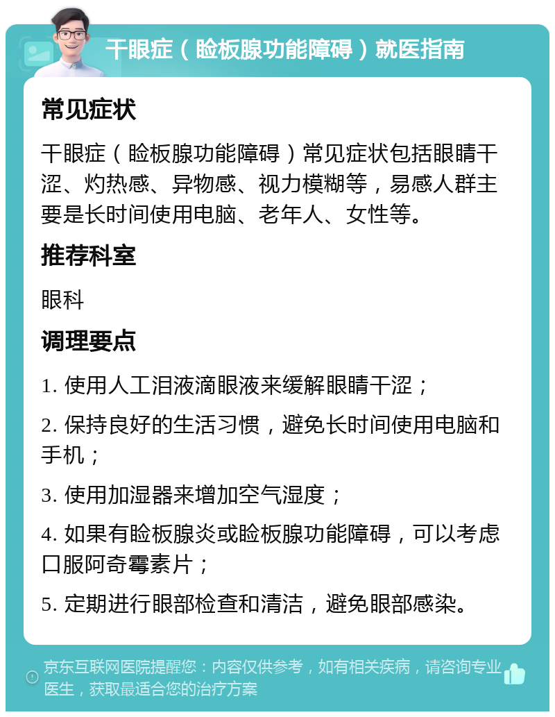 干眼症（睑板腺功能障碍）就医指南 常见症状 干眼症（睑板腺功能障碍）常见症状包括眼睛干涩、灼热感、异物感、视力模糊等，易感人群主要是长时间使用电脑、老年人、女性等。 推荐科室 眼科 调理要点 1. 使用人工泪液滴眼液来缓解眼睛干涩； 2. 保持良好的生活习惯，避免长时间使用电脑和手机； 3. 使用加湿器来增加空气湿度； 4. 如果有睑板腺炎或睑板腺功能障碍，可以考虑口服阿奇霉素片； 5. 定期进行眼部检查和清洁，避免眼部感染。