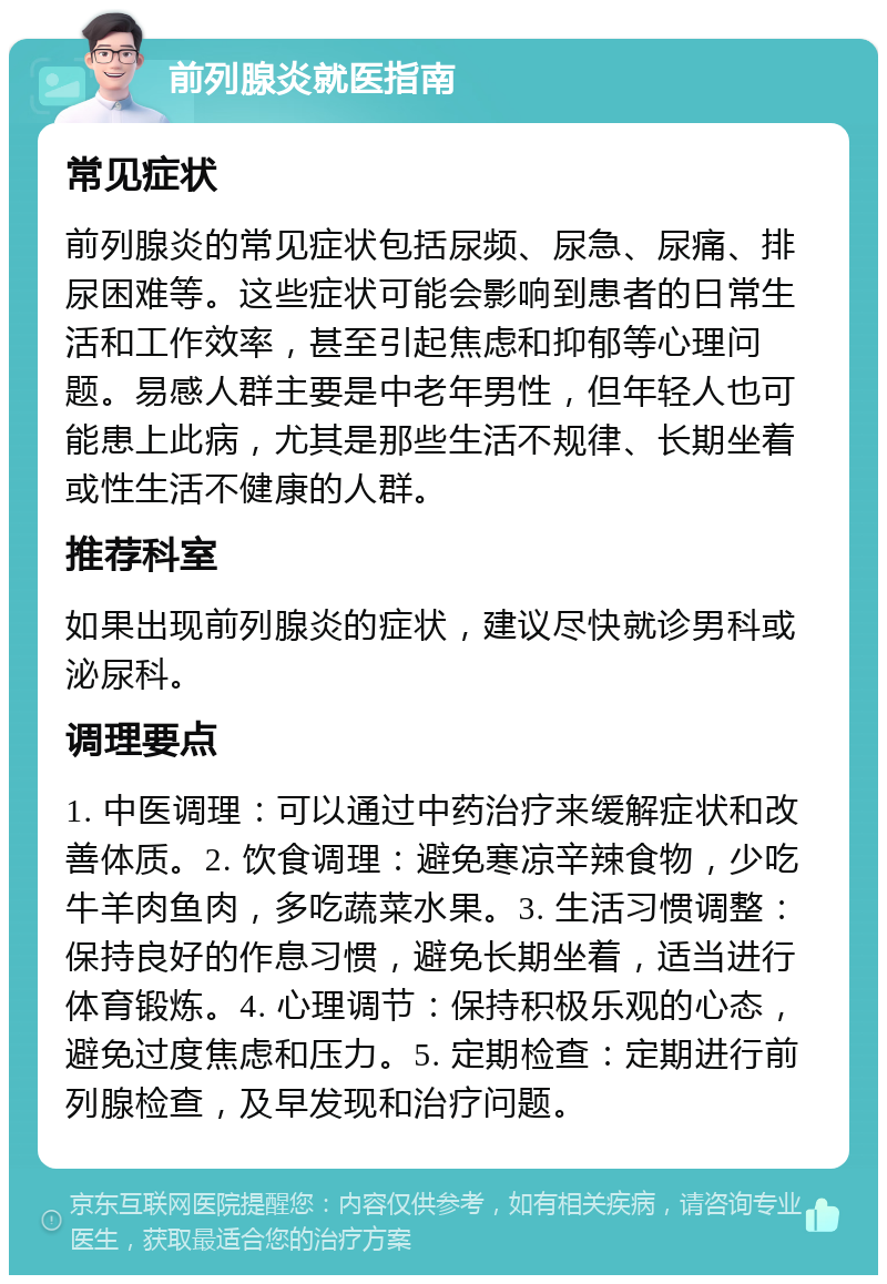 前列腺炎就医指南 常见症状 前列腺炎的常见症状包括尿频、尿急、尿痛、排尿困难等。这些症状可能会影响到患者的日常生活和工作效率，甚至引起焦虑和抑郁等心理问题。易感人群主要是中老年男性，但年轻人也可能患上此病，尤其是那些生活不规律、长期坐着或性生活不健康的人群。 推荐科室 如果出现前列腺炎的症状，建议尽快就诊男科或泌尿科。 调理要点 1. 中医调理：可以通过中药治疗来缓解症状和改善体质。2. 饮食调理：避免寒凉辛辣食物，少吃牛羊肉鱼肉，多吃蔬菜水果。3. 生活习惯调整：保持良好的作息习惯，避免长期坐着，适当进行体育锻炼。4. 心理调节：保持积极乐观的心态，避免过度焦虑和压力。5. 定期检查：定期进行前列腺检查，及早发现和治疗问题。