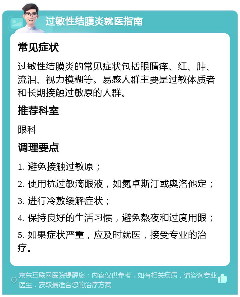 过敏性结膜炎就医指南 常见症状 过敏性结膜炎的常见症状包括眼睛痒、红、肿、流泪、视力模糊等。易感人群主要是过敏体质者和长期接触过敏原的人群。 推荐科室 眼科 调理要点 1. 避免接触过敏原； 2. 使用抗过敏滴眼液，如氮卓斯汀或奥洛他定； 3. 进行冷敷缓解症状； 4. 保持良好的生活习惯，避免熬夜和过度用眼； 5. 如果症状严重，应及时就医，接受专业的治疗。