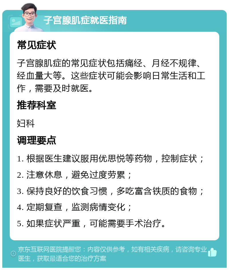 子宫腺肌症就医指南 常见症状 子宫腺肌症的常见症状包括痛经、月经不规律、经血量大等。这些症状可能会影响日常生活和工作，需要及时就医。 推荐科室 妇科 调理要点 1. 根据医生建议服用优思悦等药物，控制症状； 2. 注意休息，避免过度劳累； 3. 保持良好的饮食习惯，多吃富含铁质的食物； 4. 定期复查，监测病情变化； 5. 如果症状严重，可能需要手术治疗。